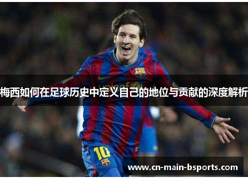 梅西如何在足球历史中定义自己的地位与贡献的深度解析 梅西如何在足球历史中定义自己的地位与贡献的深度解析