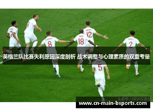 英格兰队比赛失利原因深度剖析 战术调整与心理素质的双重考量