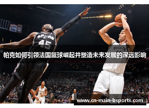 帕克如何引领法国篮球崛起并塑造未来发展的深远影响 帕克如何引领法国篮球崛起并塑造未来发展的深远影响