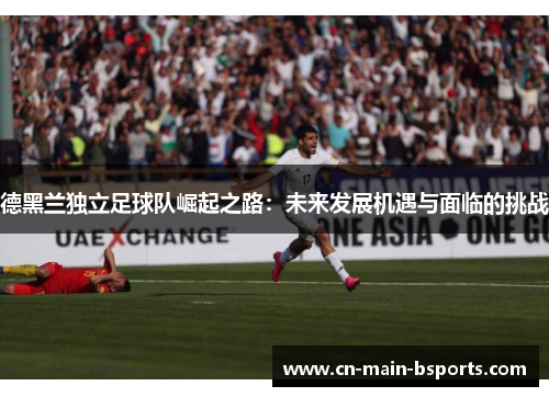 德黑兰独立足球队崛起之路:未来发展机遇与面临的挑战 德黑兰独立足球队崛起之路:未来发展机遇与面临的挑战