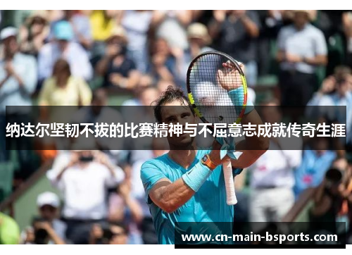 纳达尔坚韧不拔的比赛精神与不屈意志成就传奇生涯 纳达尔坚韧不拔的比赛精神与不屈意志成就传奇生涯