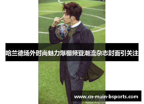 哈兰德场外时尚魅力爆棚频登潮流杂志封面引关注 哈兰德场外时尚魅力爆棚频登潮流杂志封面引关注