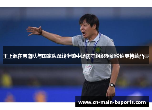 王上源在河南队与国家队双线坐镇中场防守组织枢纽价值更持续凸显 王上源在河南队与国家队双线坐镇中场防守组织枢纽价值更持续凸显