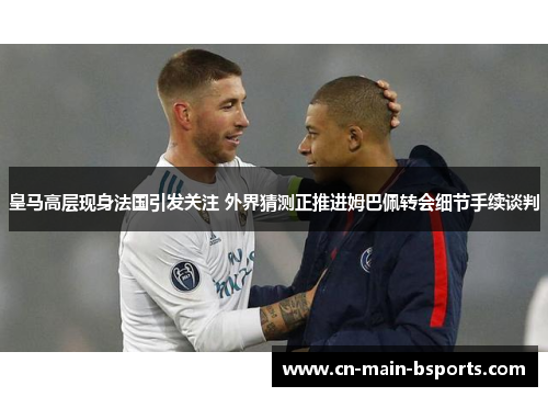 皇马高层现身法国引发关注 外界猜测正推进姆巴佩转会细节手续谈判 皇马高层现身法国引发关注 外界猜测正推进姆巴佩转会细节手续谈判