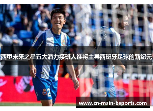 西甲未来之星五大潜力接班人谁将主导西班牙足球的新纪元