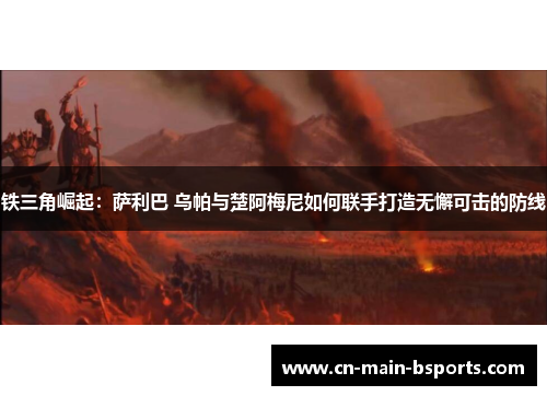 铁三角崛起：萨利巴 乌帕与楚阿梅尼如何联手打造无懈可击的防线