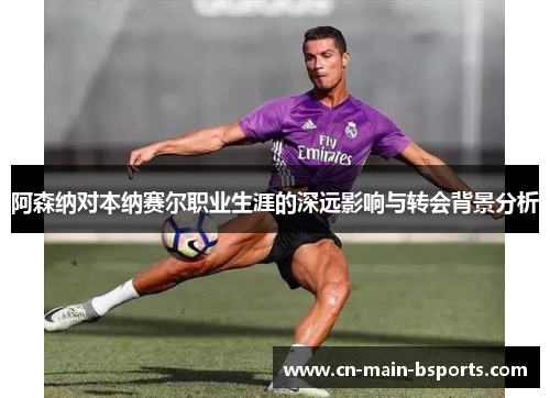 阿森纳对本纳赛尔职业生涯的深远影响与转会背景分析